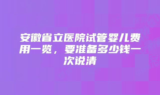 安徽省立医院试管婴儿费用一览，要准备多少钱一次说清