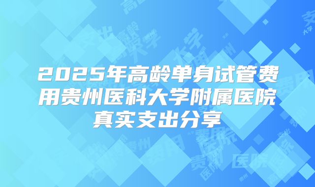 2025年高龄单身试管费用贵州医科大学附属医院真实支出分享