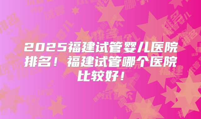 2025福建试管婴儿医院排名！福建试管哪个医院比较好！