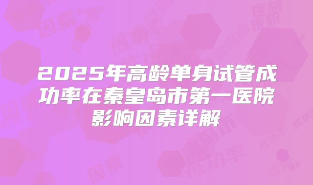 2025年高龄单身试管成功率在秦皇岛市第一医院影响因素详解
