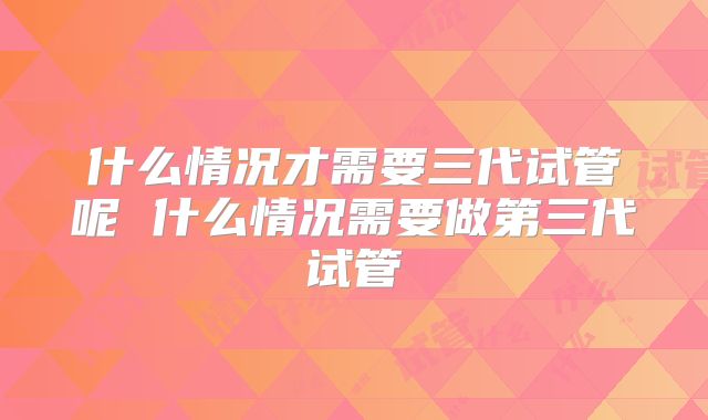 什么情况才需要三代试管呢 什么情况需要做第三代试管