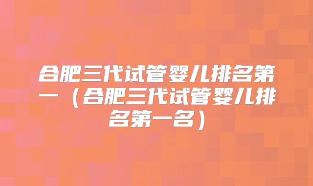 合肥三代试管婴儿排名第一（合肥三代试管婴儿排名第一名）