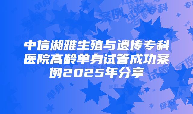 中信湘雅生殖与遗传专科医院高龄单身试管成功案例2025年分享