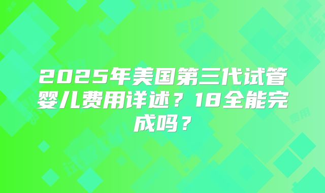 2025年美国第三代试管婴儿费用详述?18全能完成吗?