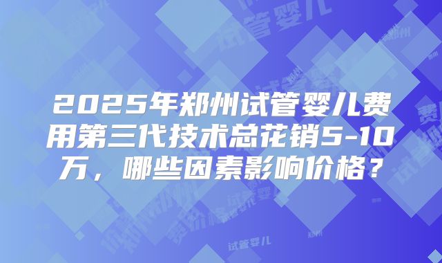 2025年郑州试管婴儿费用第三代技术总花销5-10万，哪些因素影响价格？