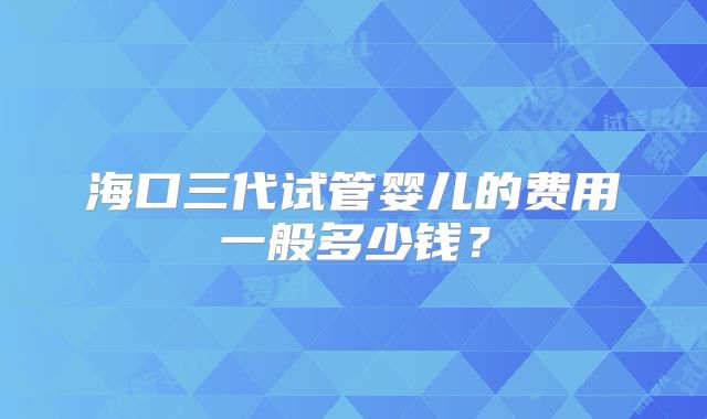 海口三代试管婴儿的费用一般多少钱?