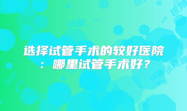 选择试管手术的较好医院：哪里试管手术好？