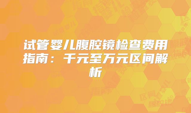试管婴儿腹腔镜检查费用指南：千元至万元区间解析