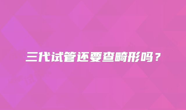 三代试管还要查畸形吗？