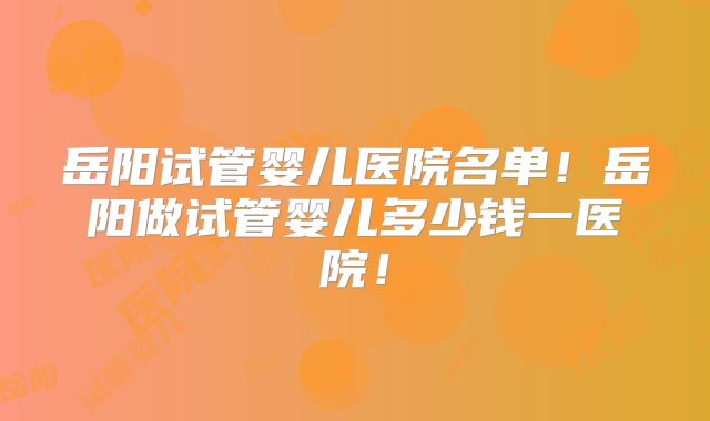 岳阳试管婴儿医院名单！岳阳做试管婴儿多少钱一医院！