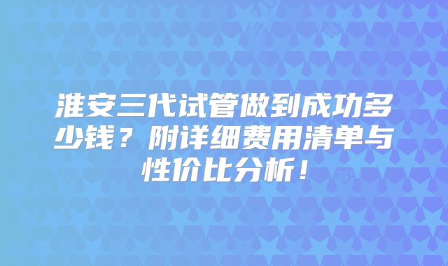 淮安三代试管做到成功多少钱？附详细费用清单与性价比分析！