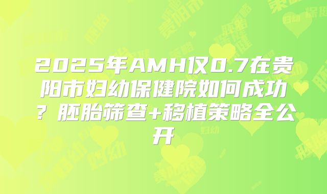 2025年AMH仅0.7在贵阳市妇幼保健院如何成功？胚胎筛查+移植策略全公开