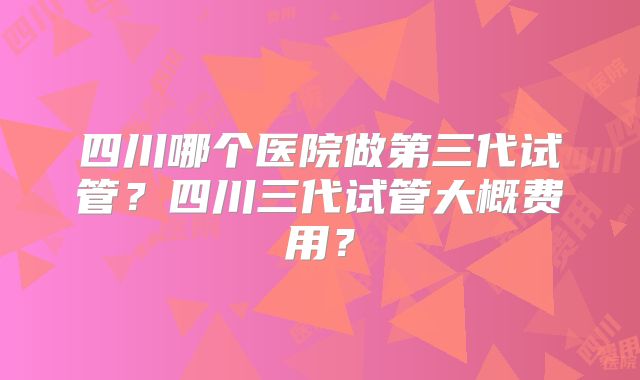 四川哪个医院做第三代试管？四川三代试管大概费用？