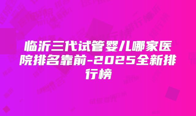 临沂三代试管婴儿哪家医院排名靠前-2025全新排行榜