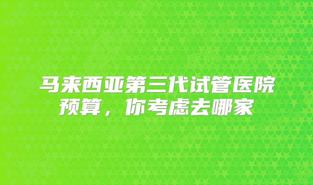 马来西亚第三代试管医院预算，你考虑去哪家