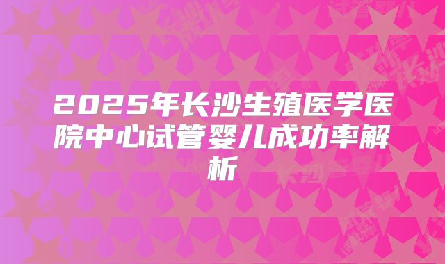 2025年长沙生殖医学医院中心试管婴儿成功率解析