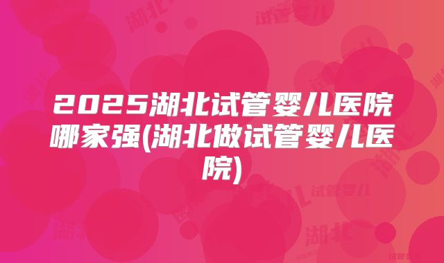 2025湖北试管婴儿医院哪家强(湖北做试管婴儿医院)