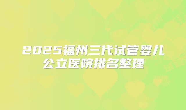 2025福州三代试管婴儿公立医院排名整理