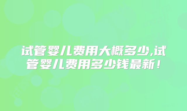 试管婴儿费用大概多少,试管婴儿费用多少钱最新!