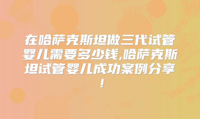 在哈萨克斯坦做三代试管婴儿需要多少钱,哈萨克斯坦试管婴儿成功案例分享！