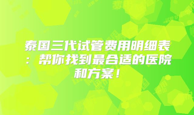 泰国三代试管费用明细表：帮你找到最合适的医院和方案！