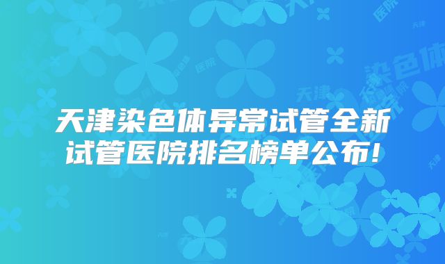 天津染色体异常试管全新试管医院排名榜单公布!