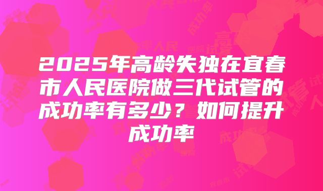 2025年高龄失独在宜春市人民医院做三代试管的成功率有多少？如何提升成功率