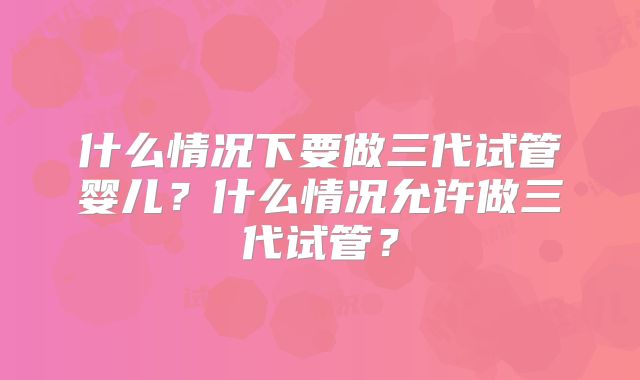 什么情况下要做三代试管婴儿？什么情况允许做三代试管？
