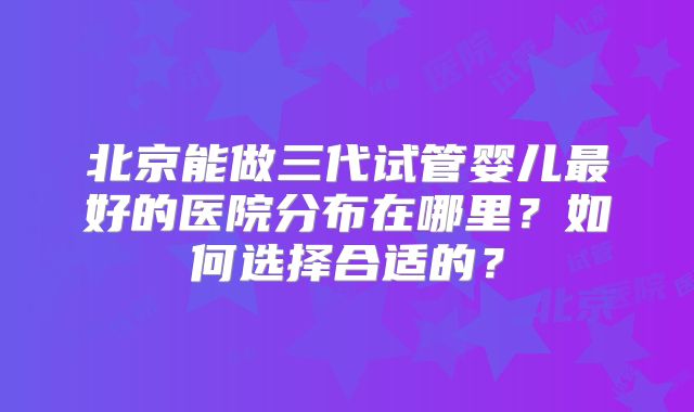 北京能做三代试管婴儿最好的医院分布在哪里？如何选择合适的？