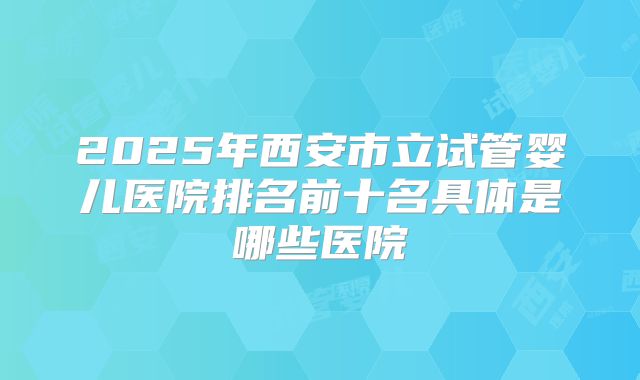2025年西安市立试管婴儿医院排名前十名具体是哪些医院