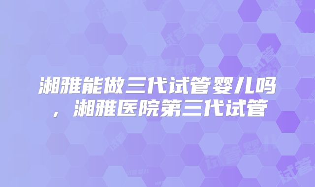 湘雅能做三代试管婴儿吗,湘雅医院第三代试管