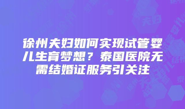 徐州夫妇如何实现试管婴儿生育梦想？泰国医院无需结婚证服务引关注