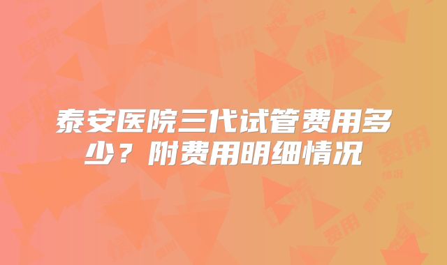 泰安医院三代试管费用多少？附费用明细情况