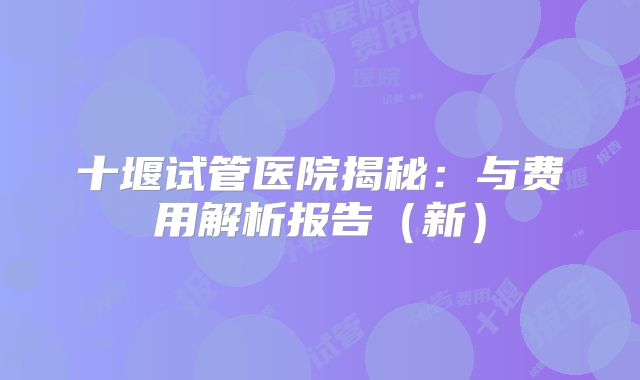 十堰试管医院揭秘：与费用解析报告（新）