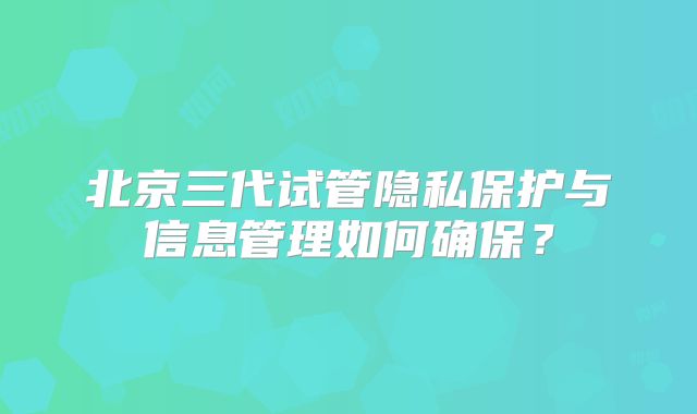 北京三代试管隐私保护与信息管理如何确保?