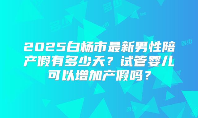 2025白杨市最新男性陪产假有多少天？试管婴儿可以增加产假吗？