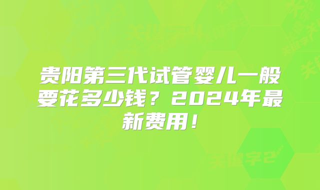 贵阳第三代试管婴儿一般要花多少钱？2024年最新费用！