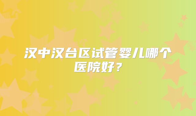 汉中汉台区试管婴儿哪个医院好？