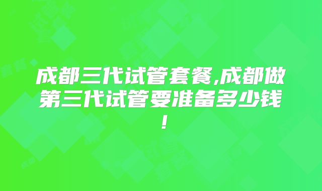 成都三代试管套餐,成都做第三代试管要准备多少钱！