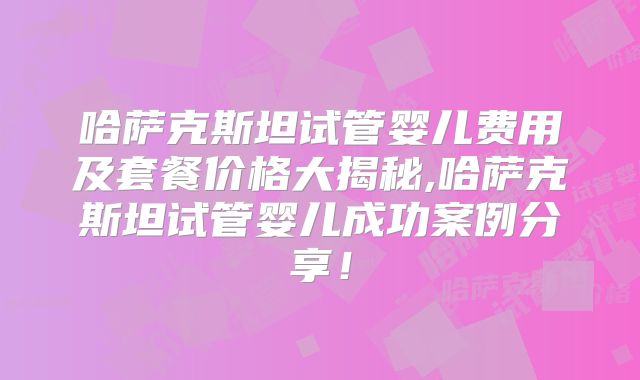 哈萨克斯坦试管婴儿费用及套餐价格大揭秘,哈萨克斯坦试管婴儿成功案例分享!
