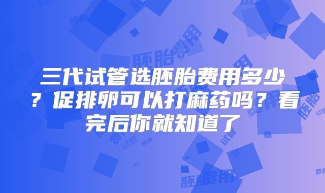 三代试管选胚胎费用多少？促排卵可以打麻药吗？看完后你就知道了