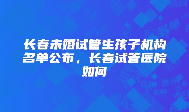长春未婚试管生孩子机构名单公布，长春试管医院如何