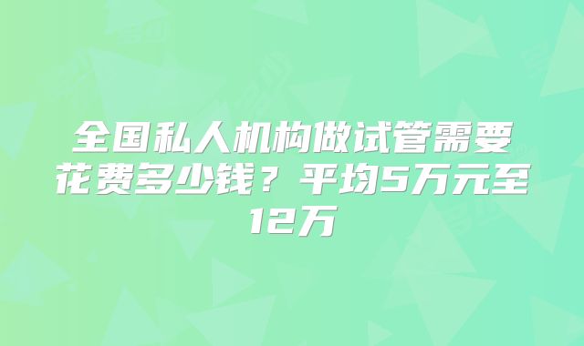全国私人机构做试管需要花费多少钱？平均5万元至12万