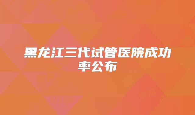 黑龙江三代试管医院成功率公布