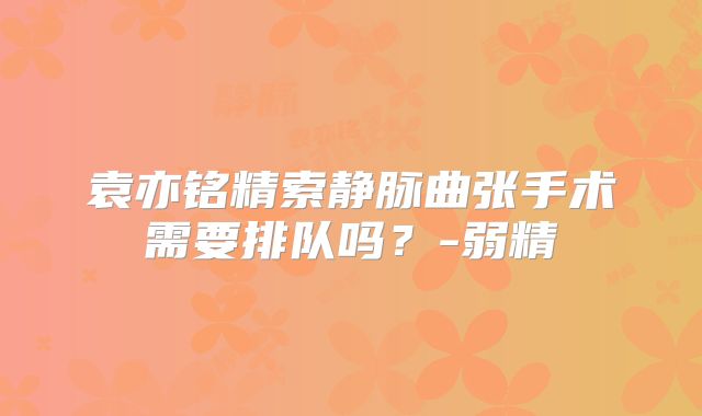 袁亦铭精索静脉曲张手术需要排队吗？-弱精