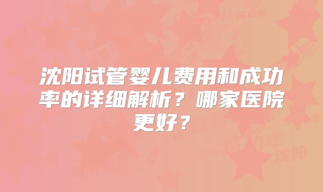 沈阳试管婴儿费用和成功率的详细解析？哪家医院更好？