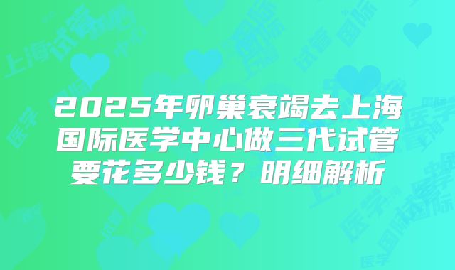 2025年卵巢衰竭去上海国际医学中心做三代试管要花多少钱？明细解析