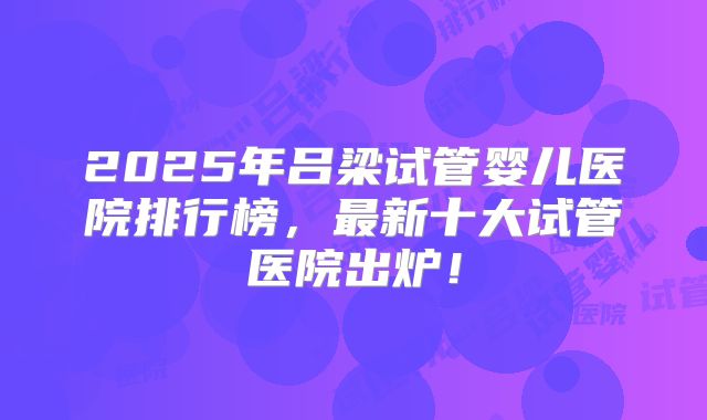 2025年吕梁试管婴儿医院排行榜，最新十大试管医院出炉！