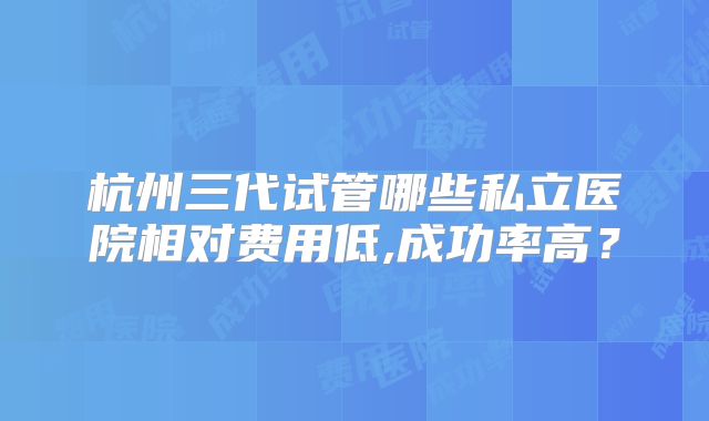 杭州三代试管哪些私立医院相对费用低,成功率高？