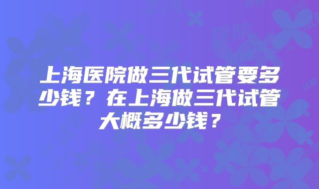 上海医院做三代试管要多少钱？在上海做三代试管大概多少钱？